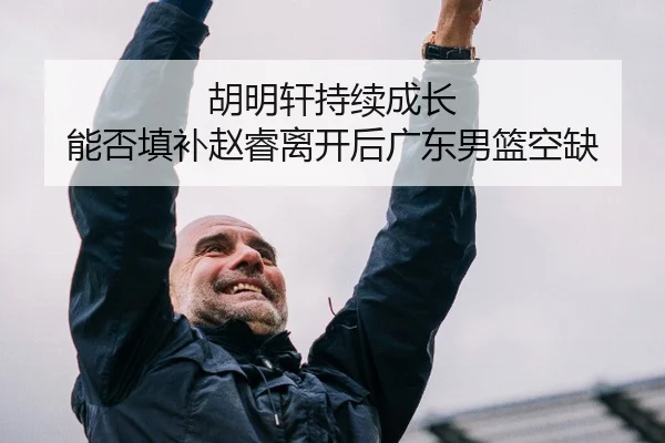 胡明轩持续成长 能否填补赵睿离开后广东男篮空缺